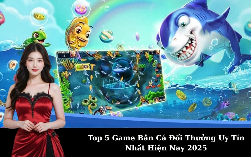 Top 5 Game Bắn Cá Đổi Thưởng Uy Tín Nhất Hiện Nay 2025